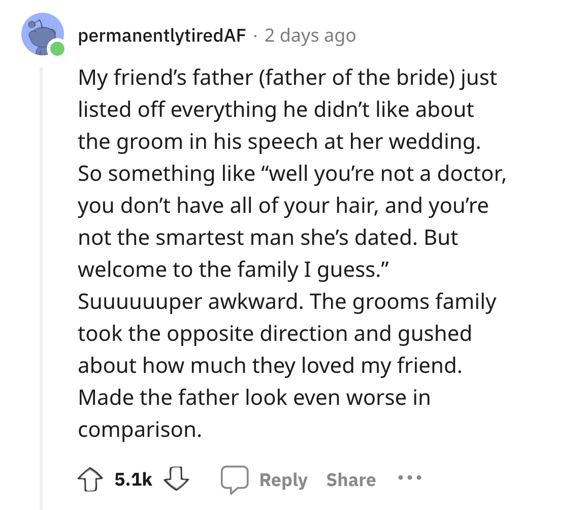 screenshot - permanentlytiredAF 2 days ago My friend's father father of the bride just listed off everything he didn't about the groom in his speech at her wedding. So something "well you're not a doctor, you don't have all of your hair, and you're not th